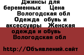 Джинсы для беременных  › Цена ­ 1 490 - Вологодская обл. Одежда, обувь и аксессуары » Женская одежда и обувь   . Вологодская обл.